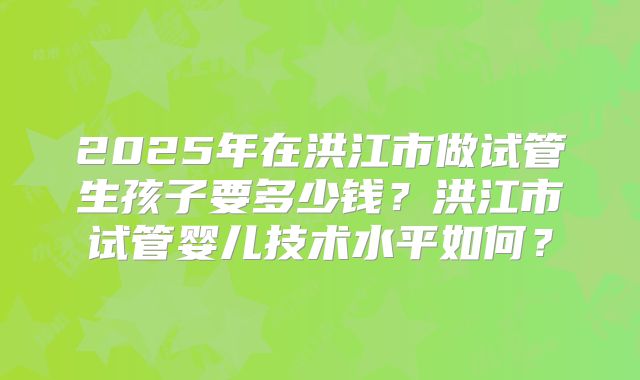 2025年在洪江市做试管生孩子要多少钱？洪江市试管婴儿技术水平如何？