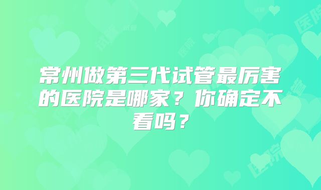 常州做第三代试管最厉害的医院是哪家？你确定不看吗？