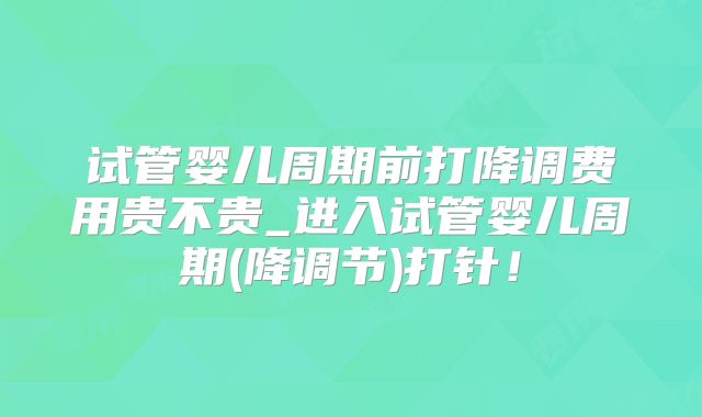 试管婴儿周期前打降调费用贵不贵_进入试管婴儿周期(降调节)打针!