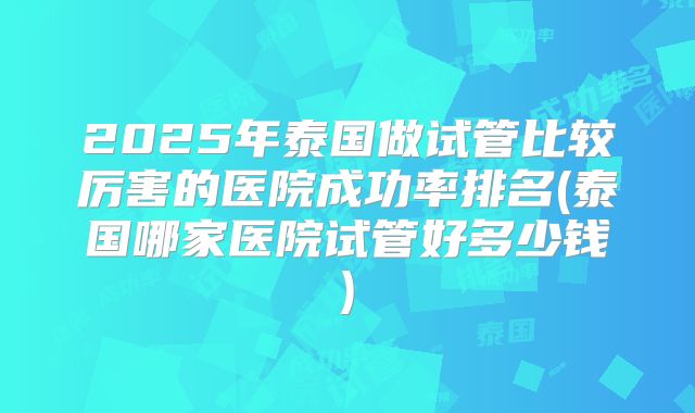 2025年泰国做试管比较厉害的医院成功率排名(泰国哪家医院试管好多少钱)