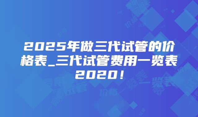 2025年做三代试管的价格表_三代试管费用一览表2020！