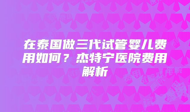 在泰国做三代试管婴儿费用如何?杰特宁医院费用解析