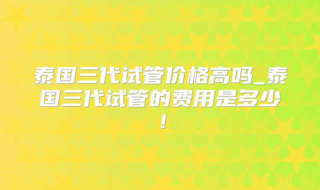 泰国三代试管价格高吗_泰国三代试管的费用是多少!