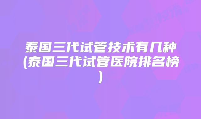 泰国三代试管技术有几种(泰国三代试管医院排名榜)