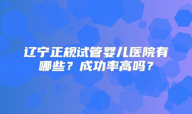 辽宁正规试管婴儿医院有哪些？成功率高吗？