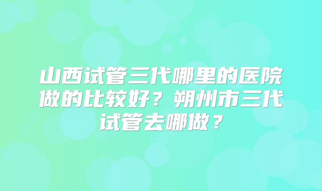 山西试管三代哪里的医院做的比较好?朔州市三代试管去哪做?