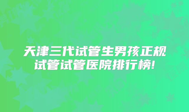 天津三代试管生男孩正规试管试管医院排行榜!