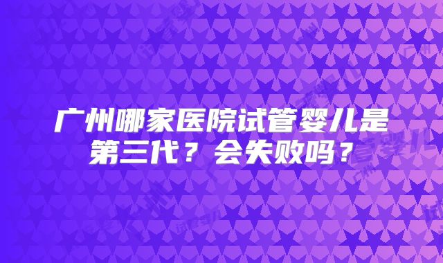广州哪家医院试管婴儿是第三代？会失败吗？