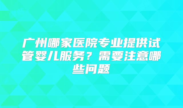 广州哪家医院专业提供试管婴儿服务?需要注意哪些问题