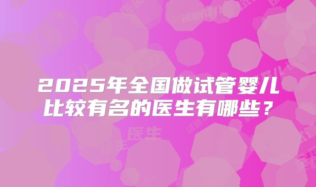 2025年全国做试管婴儿比较有名的医生有哪些？