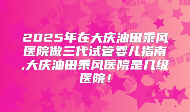 2025年在大庆油田乘风医院做三代试管婴儿指南,大庆油田乘风医院是几级医院!