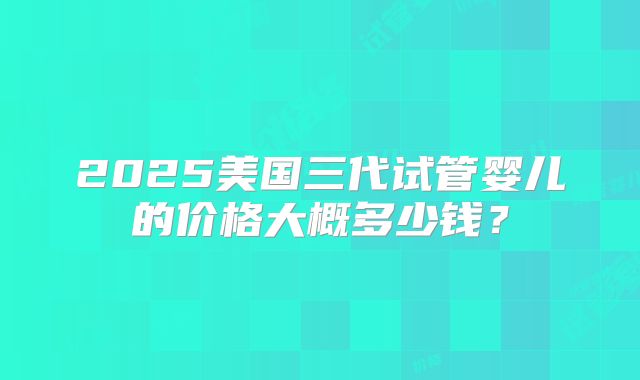 2025美国三代试管婴儿的价格大概多少钱?