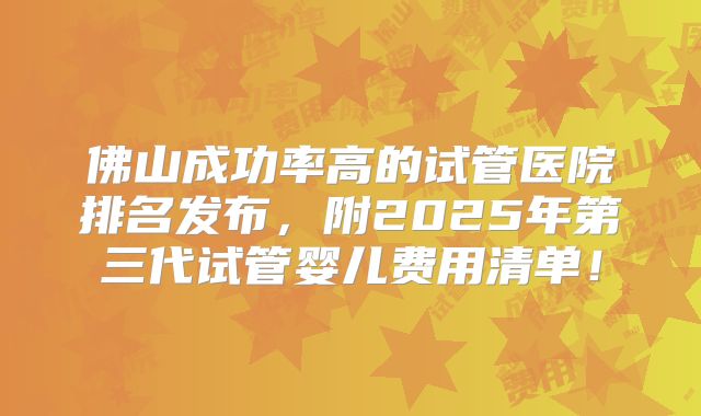 佛山成功率高的试管医院排名发布，附2025年第三代试管婴儿费用清单！