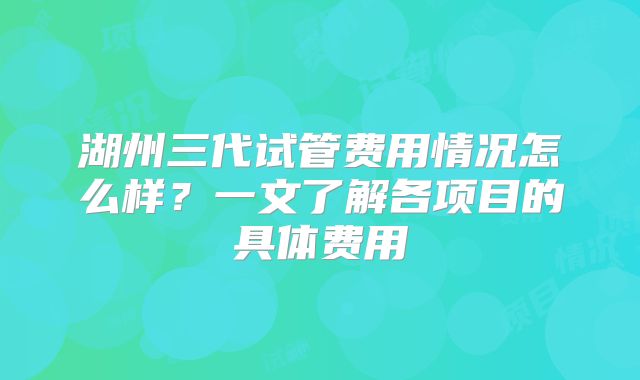 湖州三代试管费用情况怎么样?一文了解各项目的具体费用