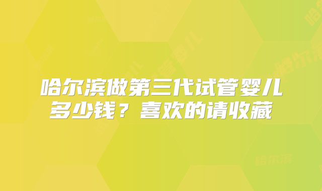 哈尔滨做第三代试管婴儿多少钱?喜欢的请收藏