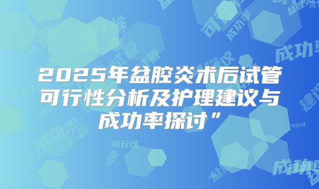 2025年盆腔炎术后试管可行性分析及护理建议与成功率探讨”