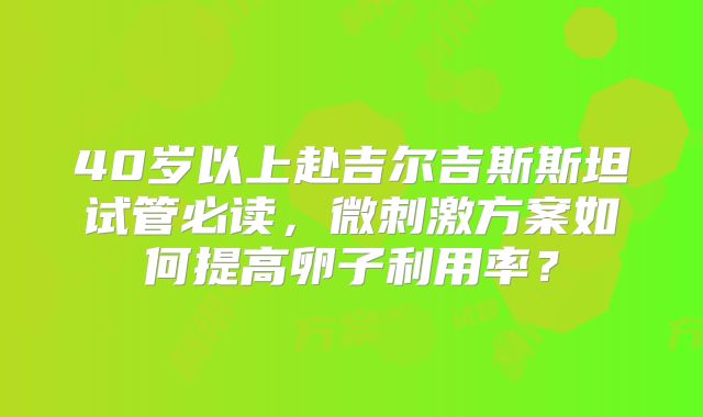 40岁以上赴吉尔吉斯斯坦试管必读，微刺激方案如何提高卵子利用率？