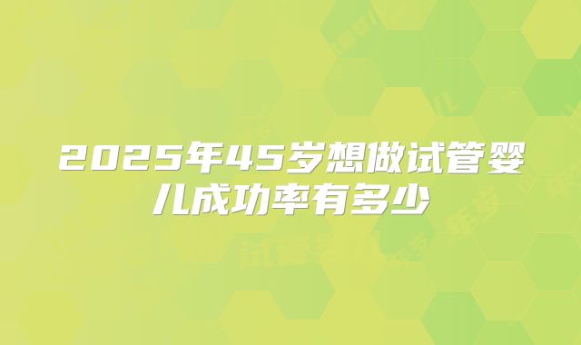 2025年45岁想做试管婴儿成功率有多少