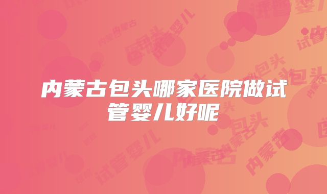内蒙古包头哪家医院做试管婴儿好呢