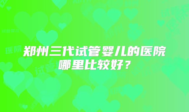郑州三代试管婴儿的医院哪里比较好?