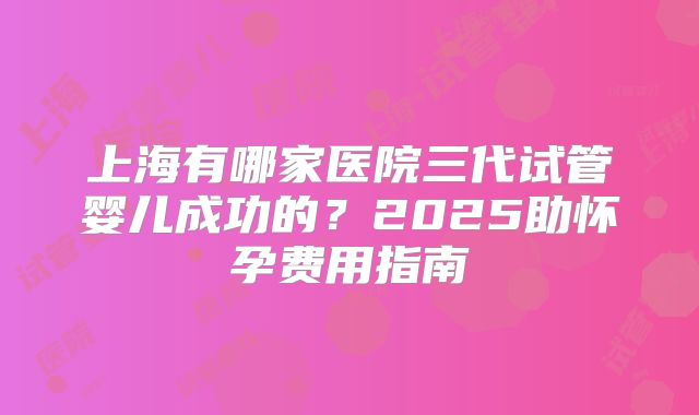 上海有哪家医院三代试管婴儿成功的?2025助怀孕费用指南