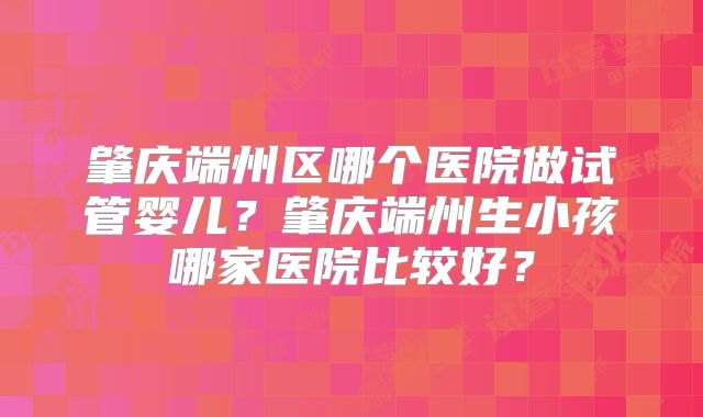 肇庆端州区哪个医院做试管婴儿？肇庆端州生小孩哪家医院比较好？