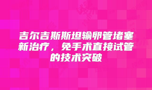 吉尔吉斯斯坦输卵管堵塞新治疗,免手术直接试管的技术突破