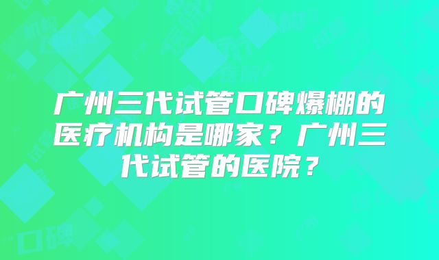 广州三代试管口碑爆棚的医疗机构是哪家?广州三代试管的医院?