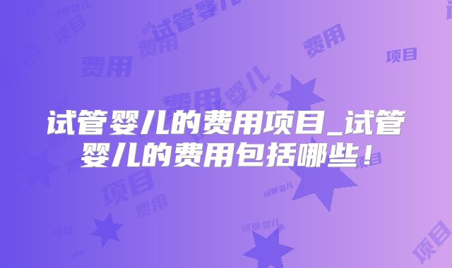 试管婴儿的费用项目_试管婴儿的费用包括哪些！