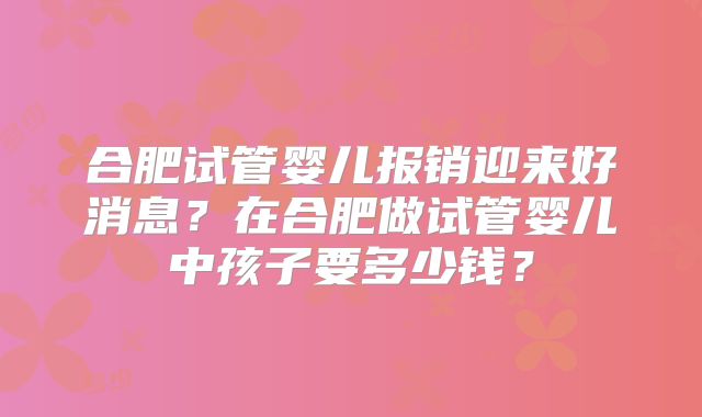 合肥试管婴儿报销迎来好消息？在合肥做试管婴儿中孩子要多少钱？