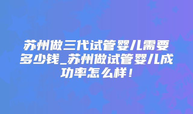 苏州做三代试管婴儿需要多少钱_苏州做试管婴儿成功率怎么样!