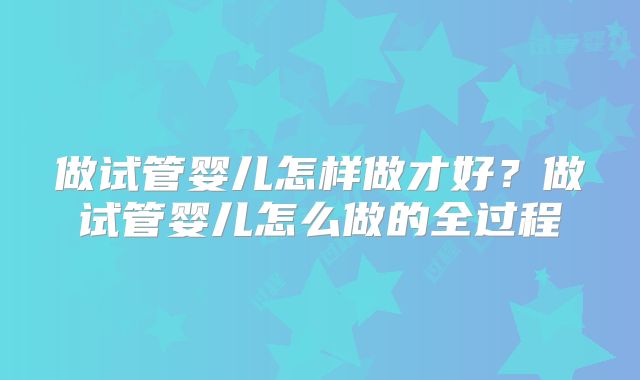 做试管婴儿怎样做才好?做试管婴儿怎么做的全过程