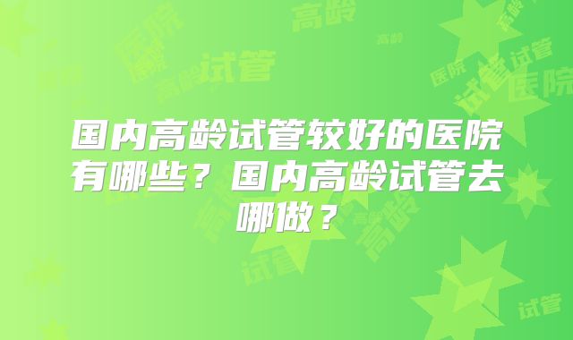 国内高龄试管较好的医院有哪些？国内高龄试管去哪做？
