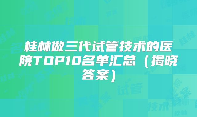桂林做三代试管技术的医院TOP10名单汇总（揭晓答案）