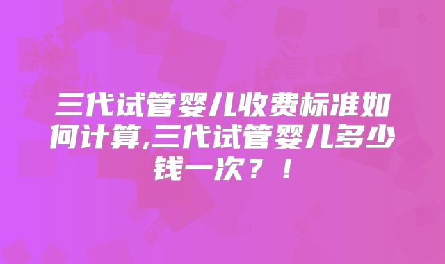 三代试管婴儿收费标准如何计算,三代试管婴儿多少钱一次？！