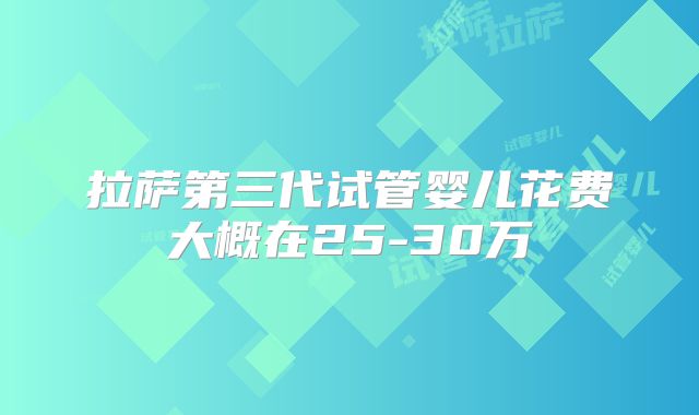 拉萨第三代试管婴儿花费大概在25-30万