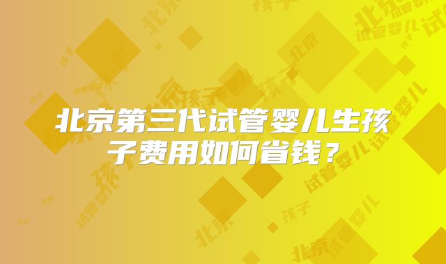 北京第三代试管婴儿生孩子费用如何省钱?