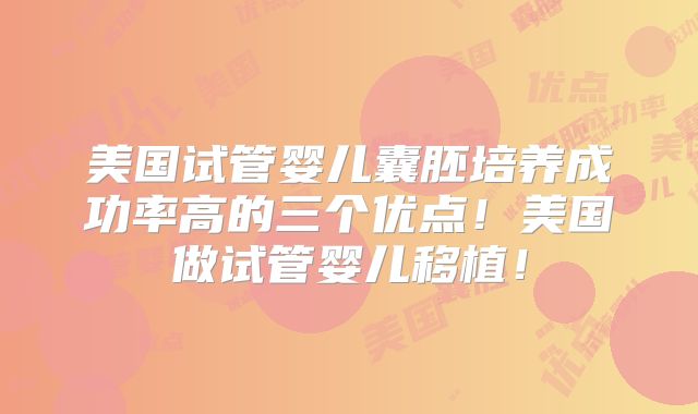 美国试管婴儿囊胚培养成功率高的三个优点!美国做试管婴儿移植!