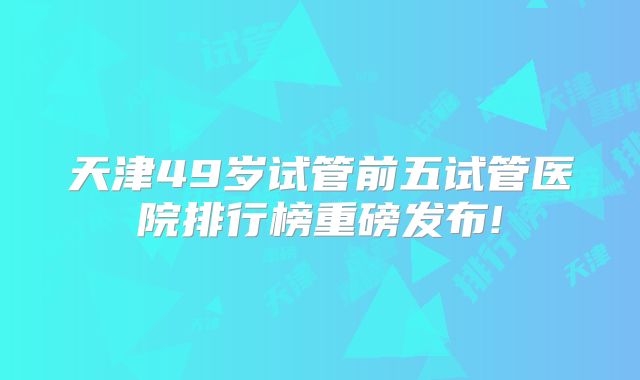天津49岁试管前五试管医院排行榜重磅发布!
