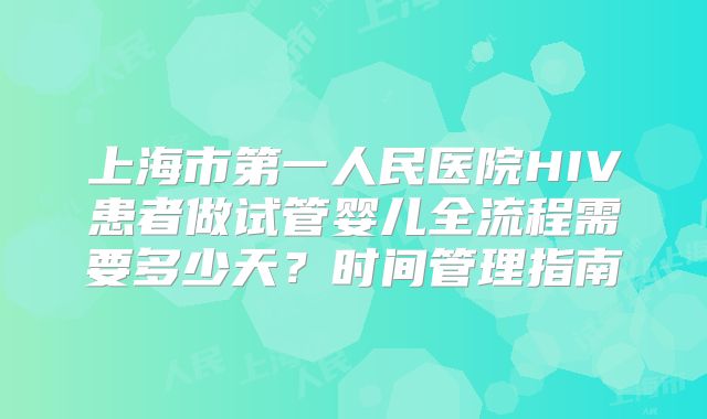 上海市第一人民医院HIV患者做试管婴儿全流程需要多少天?时间管理指南