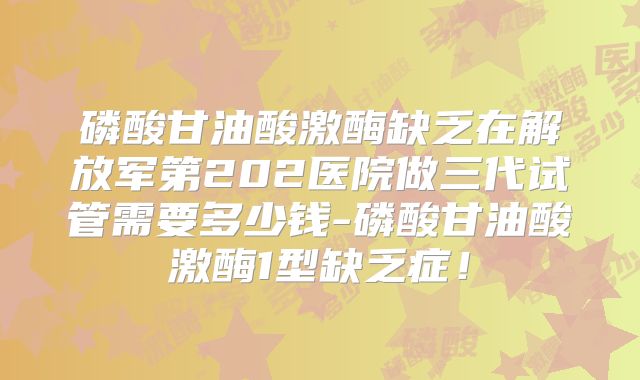 磷酸甘油酸激酶缺乏在解放军第202医院做三代试管需要多少钱-磷酸甘油酸激酶1型缺乏症!