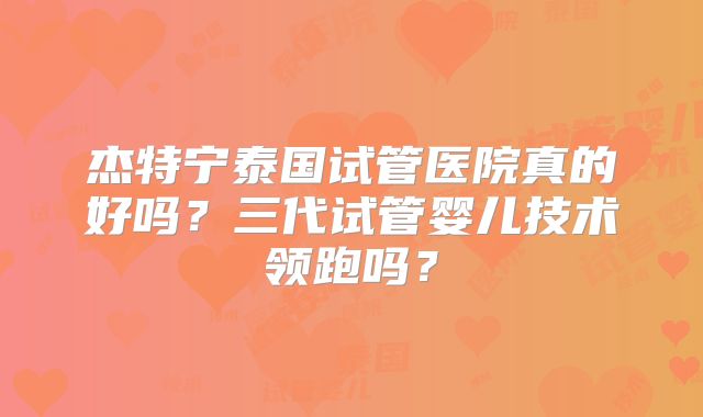 杰特宁泰国试管医院真的好吗?三代试管婴儿技术领跑吗?
