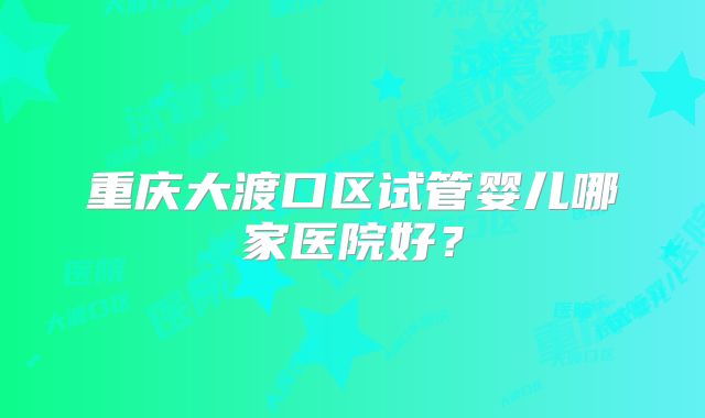 重庆大渡口区试管婴儿哪家医院好?