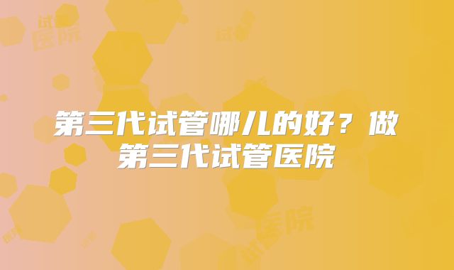 第三代试管哪儿的好?做第三代试管医院