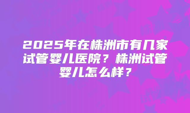 2025年在株洲市有几家试管婴儿医院？株洲试管婴儿怎么样？