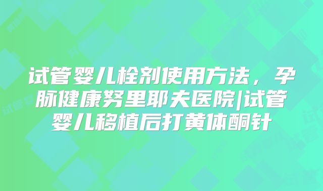 试管婴儿栓剂使用方法,孕脉健康努里耶夫医院|试管婴儿移植后打黄体酮针