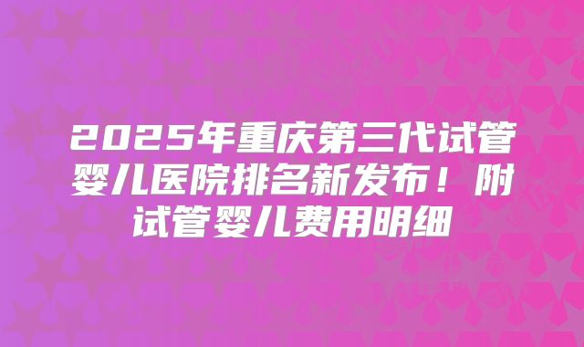 2025年重庆第三代试管婴儿医院排名新发布!附试管婴儿费用明细