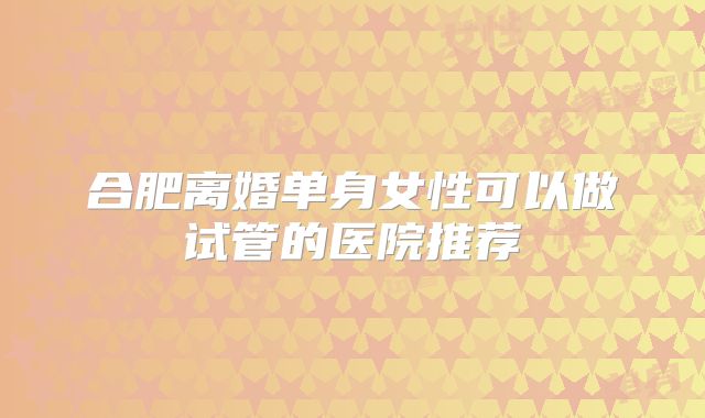 合肥离婚单身女性可以做试管的医院推荐
