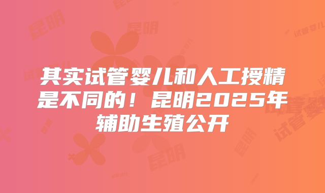 其实试管婴儿和人工授精是不同的!昆明2025年辅助生殖公开