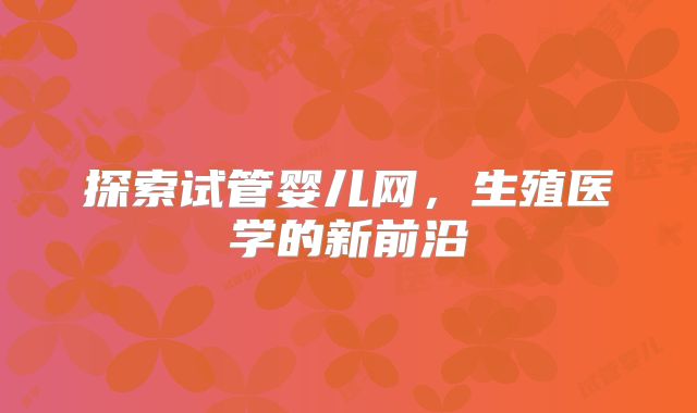 探索试管婴儿网，生殖医学的新前沿